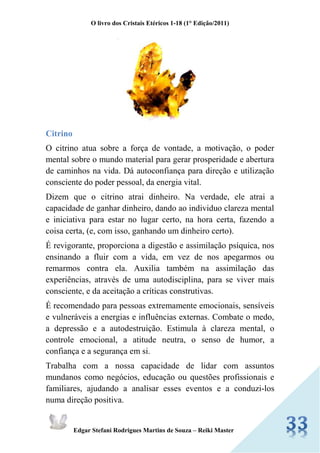 O livro dos Cristais Etéricos 1-18 (1° Edição/2011) 
Edgar Stefani Rodrigues Martins de Souza – Reiki Master 
Citrino 
O citrino atua sobre a força de vontade, a motivação, o poder mental sobre o mundo material para gerar prosperidade e abertura de caminhos na vida. Dá autoconfiança para direção e utilização consciente do poder pessoal, da energia vital. 
Dizem que o citrino atrai dinheiro. Na verdade, ele atrai a capacidade de ganhar dinheiro, dando ao individuo clareza mental e iniciativa para estar no lugar certo, na hora certa, fazendo a coisa certa, (e, com isso, ganhando um dinheiro certo). 
É revigorante, proporciona a digestão e assimilação psíquica, nos ensinando a fluir com a vida, em vez de nos apegarmos ou remarmos contra ela. Auxilia também na assimilação das experiências, através de uma autodisciplina, para se viver mais consciente, e da aceitação a críticas construtivas. 
É recomendado para pessoas extremamente emocionais, sensíveis e vulneráveis a energias e influências externas. Combate o medo, a depressão e a autodestruição. Estimula à clareza mental, o controle emocional, a atitude neutra, o senso de humor, a confiança e a segurança em si. 
Trabalha com a nossa capacidade de lidar com assuntos mundanos como negócios, educação ou questões profissionais e familiares, ajudando a analisar esses eventos e a conduzi-los numa direção positiva.  