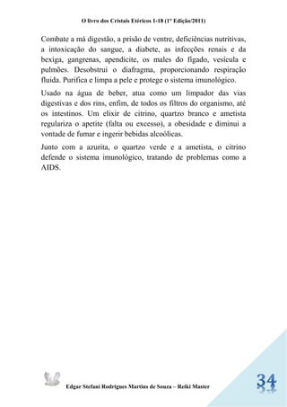O livro dos Cristais Etéricos 1-18 (1° Edição/2011) 
Edgar Stefani Rodrigues Martins de Souza – Reiki Master 
Combate a má digestão, a prisão de ventre, deficiências nutritivas, a intoxicação do sangue, a diabete, as infecções renais e da bexiga, gangrenas, apendicite, os males do fígado, vesícula e pulmões. Desobstrui o diafragma, proporcionando respiração fluida. Purifica e limpa a pele e protege o sistema imunológico. Usado na água de beber, atua como um limpador das vias digestivas e dos rins, enfim, de todos os filtros do organismo, até os intestinos. Um elixir de citrino, quartzo branco e ametista regulariza o apetite (falta ou excesso), a obesidade e diminui a vontade de fumar e ingerir bebidas alcoólicas. Junto com a azurita, o quartzo verde e a ametista, o citrino defende o sistema imunológico, tratando de problemas como a AIDS. 
 