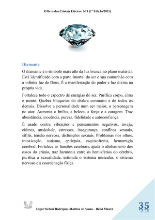 O livro dos Cristais Etéricos 1-18 (1° Edição/2011) 
Edgar Stefani Rodrigues Martins de Souza – Reiki Master 
Diamante 
O diamante é o símbolo mais alto da luz branca no plano material. Está identificado com a parte imortal do ser e sua comunhão com a infinita luz de Deus. É a manifestação do poder e luz divina na própria vida. 
Fortalece todo o espectro de energias do ser. Purifica corpo, alma e mente. Quebra bloqueios do chakra coronário e de todos os demais. Dissolve a personalidade num ser maior, o personagem no ator. Aumenta o brilho, a beleza, a força e a coragem. Traz abundância, inocência, pureza, fidelidade e autoconfiança. 
É usado contra vibrações e pensamentos negativos, inveja, ciúmes, ansiedade, estresses, insegurança, conflitos sexuais, sífilis, tensão nervosa, disfunções sexuais. Problemas nos olhos, intoxicação, autismo, epilepsia, esquizofrenia, hemorragia cerebral. Fortalece as funções cerebrais, ajuda o alinhamento dos ossos do crânio, traz harmonia entre os hemisférios do cérebro, purifica a sexualidade, estimula o sistema muscular, o sistema nervoso e a coordenação física.  