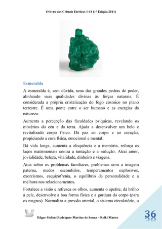 O livro dos Cristais Etéricos 1-18 (1° Edição/2011) 
Edgar Stefani Rodrigues Martins de Souza – Reiki Master 
Esmeralda 
A esmeralda é, sem dúvida, uma das grandes pedras de poder, alinhando suas qualidades divinas às forças naturais. É considerada a própria cristalização do fogo cósmico no plano terrestre. É uma ponte entre o ser humano e as energias da natureza. 
Aumenta a percepção das faculdades psíquicas, revelando os mistérios do céu e da terra. Ajuda a desenvolver um belo e revitalizado corpo físico. Dá paz ao corpo e ao coração, propiciando a cura física, emocional e mental. 
Dá vida longa, aumenta a eloquência e a memória, reforça os laços matrimoniais contra a tentação e a sedução. Atrai amor, jovialidade, beleza, vitalidade, dinheiro e viagens. 
Atua sobre os problemas familiares, problemas com a imagem paterna, medos escondidos, temperamentos explosivos, exorcismos, esquizofrenia, o equilíbrio da personalidade e a melhora nos relacionamentos. 
Fortalece a visão e refresca os olhos, aumenta o apetite, dá brilho à pele, desenvolve a boa forma física e a gordura do corpo (para os magros). Normaliza a pressão arterial, o sistema circulatório, o  