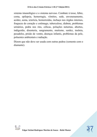 O livro dos Cristais Etéricos 1-18 (1° Edição/2011) 
Edgar Stefani Rodrigues Martins de Souza – Reiki Master 
sistema imunológico e o sistema nervoso. Combate à tosse, febre, coma, epilepsia, hemorragia, vômitos, sede, envenenamento, acidez, asma, icterícia, hemorroidas, inchaço nos órgãos internos, fraqueza do coração e estômago, tuberculose, diabete, problemas urinários, pedra nos rins, cólicas, poluções noturnas, abortos, indigestão, disenteria, sangramento, mutismo, surdez, insônia, pesadelos, prisão de ventre, doenças infantis, problemas da pele, poluentes ambientais e radiação. 
Dizem que não deve ser usada com outras pedras (somente com o diamante). 
 