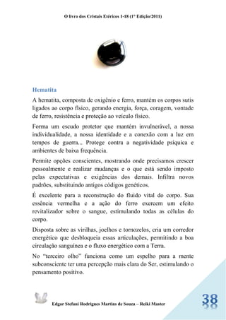 O livro dos Cristais Etéricos 1-18 (1° Edição/2011) 
Edgar Stefani Rodrigues Martins de Souza – Reiki Master 
Hematita 
A hematita, composta de oxigênio e ferro, mantém os corpos sutis ligados ao corpo físico, gerando energia, força, coragem, vontade de ferro, resistência e proteção ao veículo físico. 
Forma um escudo protetor que mantém invulnerável, a nossa individualidade, a nossa identidade e a conexão com a luz em tempos de guerra... Protege contra a negatividade psíquica e ambientes de baixa frequência. 
Permite opções conscientes, mostrando onde precisamos crescer pessoalmente e realizar mudanças e o que está sendo imposto pelas expectativas e exigências dos demais. Infiltra novos padrões, substituindo antigos códigos genéticos. 
É excelente para a reconstrução do fluido vital do corpo. Sua essência vermelha e a ação do ferro exercem um efeito revitalizador sobre o sangue, estimulando todas as células do corpo. 
Disposta sobre as virilhas, joelhos e tornozelos, cria um corredor energético que desbloqueia essas articulações, permitindo a boa circulação sanguínea e o fluxo energético com a Terra. 
No “terceiro olho” funciona como um espelho para a mente subconsciente ter uma percepção mais clara do Ser, estimulando o pensamento positivo.  