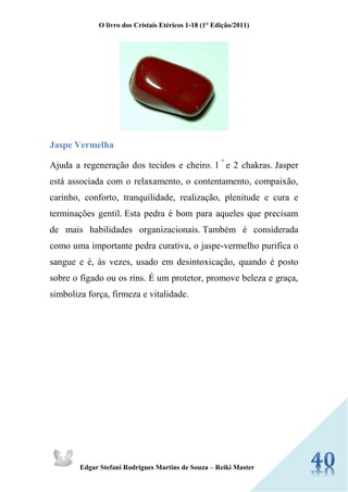 O livro dos Cristais Etéricos 1-18 (1° Edição/2011) 
Edgar Stefani Rodrigues Martins de Souza – Reiki Master 
Jaspe Vermelha 
Ajuda a regeneração dos tecidos e cheiro. 1 º e 2 chakras. Jasper está associada com o relaxamento, o contentamento, compaixão, carinho, conforto, tranquilidade, realização, plenitude e cura e terminações gentil. Esta pedra é bom para aqueles que precisam de mais habilidades organizacionais. Também é considerada como uma importante pedra curativa, o jaspe-vermelho purifica o sangue e é, às vezes, usado em desintoxicação, quando é posto sobre o fígado ou os rins. É um protetor, promove beleza e graça, simboliza força, firmeza e vitalidade. 
 