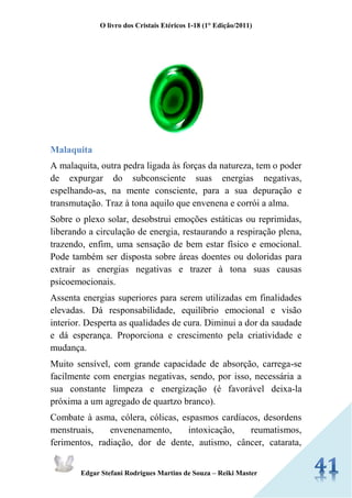 O livro dos Cristais Etéricos 1-18 (1° Edição/2011) 
Edgar Stefani Rodrigues Martins de Souza – Reiki Master 
Malaquita 
A malaquita, outra pedra ligada às forças da natureza, tem o poder de expurgar do subconsciente suas energias negativas, espelhando-as, na mente consciente, para a sua depuração e transmutação. Traz à tona aquilo que envenena e corrói a alma. 
Sobre o plexo solar, desobstrui emoções estáticas ou reprimidas, liberando a circulação de energia, restaurando a respiração plena, trazendo, enfim, uma sensação de bem estar físico e emocional. Pode também ser disposta sobre áreas doentes ou doloridas para extrair as energias negativas e trazer à tona suas causas psicoemocionais. 
Assenta energias superiores para serem utilizadas em finalidades elevadas. Dá responsabilidade, equilíbrio emocional e visão interior. Desperta as qualidades de cura. Diminui a dor da saudade e dá esperança. Proporciona e crescimento pela criatividade e mudança. 
Muito sensível, com grande capacidade de absorção, carrega-se facilmente com energias negativas, sendo, por isso, necessária a sua constante limpeza e energização (é favorável deixa-la próxima a um agregado de quartzo branco). 
Combate à asma, cólera, cólicas, espasmos cardíacos, desordens menstruais, envenenamento, intoxicação, reumatismos, ferimentos, radiação, dor de dente, autismo, câncer, catarata,  