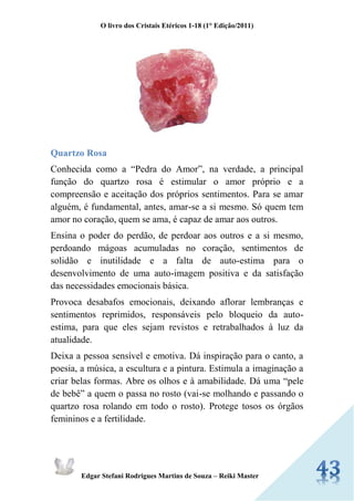 O livro dos Cristais Etéricos 1-18 (1° Edição/2011) 
Edgar Stefani Rodrigues Martins de Souza – Reiki Master 
Quartzo Rosa 
Conhecida como a “Pedra do Amor”, na verdade, a principal função do quartzo rosa é estimular o amor próprio e a compreensão e aceitação dos próprios sentimentos. Para se amar alguém, é fundamental, antes, amar-se a si mesmo. Só quem tem amor no coração, quem se ama, é capaz de amar aos outros. 
Ensina o poder do perdão, de perdoar aos outros e a si mesmo, perdoando mágoas acumuladas no coração, sentimentos de solidão e inutilidade e a falta de auto-estima para o desenvolvimento de uma auto-imagem positiva e da satisfação das necessidades emocionais básica. 
Provoca desabafos emocionais, deixando aflorar lembranças e sentimentos reprimidos, responsáveis pelo bloqueio da auto- estima, para que eles sejam revistos e retrabalhados à luz da atualidade. 
Deixa a pessoa sensível e emotiva. Dá inspiração para o canto, a poesia, a música, a escultura e a pintura. Estimula a imaginação a criar belas formas. Abre os olhos e à amabilidade. Dá uma “pele de bebê” a quem o passa no rosto (vai-se molhando e passando o quartzo rosa rolando em todo o rosto). Protege tosos os órgãos femininos e a fertilidade.  
