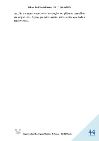 O livro dos Cristais Etéricos 1-18 (1° Edição/2011) 
Edgar Stefani Rodrigues Martins de Souza – Reiki Master 
Auxilia o sistema circulatório, o coração, os glóbulos vermelhos do sangue, rins, fígado, pulmões, ovário, seios, testículos e toda a região sexual. 
 