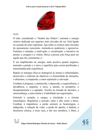 O livro dos Cristais Etéricos 1-18 (1° Edição/2011) 
Edgar Stefani Rodrigues Martins de Souza – Reiki Master 
Rubi 
O rubi, considerado o “Senhor das Pedras”, estimula e energia criativa dedicada aos aspectos mais elevados do ser. Está ligado ao coração do amor espiritual. Age sobre os centros mais elevados do pensamento consciente, tornando-os poderosos e agressivos. Fortalece a intuição, a motivação, a visualização, a iniciativa no pensar, a coragem e a vitória. Deixa a pessoa com força para ser aquilo que ela, exatamente, é. 
É um amplificador de energia, tanto positiva quanto negativa, trazendo a paixão e a raiva à superfície para serem purificadas e transmutadas pela experiência. 
Repele os inimigos (fica-se inatingível às armas) e enfermidades, desenvolve o realismo de objetivos e a honestidade de intenções, o altruísmo, a compaixão, o amor espiritual e a devoção. 
Combate à preguiça, a melancolia, a depressão, a esquizofrenia, a decadência, a angústia, a raiva, a paixão, os pesadelos, o desapontamento e a agitação. Auxilia na tomada de decisões, a autoconfiança, a auto-estima e a habilidade nas negociações. 
Estimula o coração, o sangue, a circulação e o sistema imunológico. Regulariza a pressão, tanto a alta como a baixa. Combate à impotência, a perda seminal, as hemorragias, a indigestão, a redução da visão, a perda do apetite, a diabete, a disenteria crônica, a tosse seca, a dor nos membros, a febre, a  