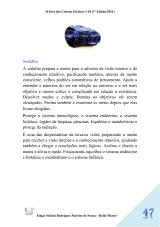 O livro dos Cristais Etéricos 1-18 (1° Edição/2011) 
Edgar Stefani Rodrigues Martins de Souza – Reiki Master 
Sodalita 
A sodalita prepara a mente para o advento da visão interior e do conhecimento intuitivo, purificando também, através da mente consciente, velhos padrões automáticos de pensamento. Ajuda a entender a natureza do ser em relação ao universo e a ser mais objetivo e menos crítico e complicado em relação à existência. Dissolver medos e culpas. Ilumina os objetivos até serem alcançados. Ensina também a examinar as metas depois que elas foram atingidas. 
Protege o sistema imunológico, o sistema endócrino, o sistema linfático, órgãos de limpeza, pâncreas. Equilibra o metabolismo e protege da radiação. É uma das despertadoras da terceira visão, preparando a mente para receber a visão interior e o conhecimento intuitivo, ajudando também a chegar a conclusões mais lógicas. Acalma e clareia a mente e alivia o medo. Fisicamente, equilibra o sistema endócrino e fortalece o metabolismo e o sistema linfático. 
 