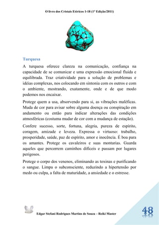 O livro dos Cristais Etéricos 1-18 (1° Edição/2011) 
Edgar Stefani Rodrigues Martins de Souza – Reiki Master 
Turquesa 
A turquesa oferece clareza na comunicação, confiança na capacidade de se comunicar e uma expressão emocional fluida e equilibrada. Traz criatividade para a solução de problemas e idéias complexas, nos colocando em sintonia com os outros e com o ambiente, mostrando, exatamente, onde e de que modo podemos nos encaixar. 
Protege quem a usa, absorvendo para si, as vibrações maléficas. Muda de cor para avisar sobre alguma doença ou conspiração em andamento ou então para indicar alterações das condições atmosféricas (costuma mudar de cor com a mudança de estação). 
Confere sucesso, sorte, fortuna, alegria, pureza de espírito, coragem, amizade e leveza. Expressa o virtuoso: trabalho, prosperidade, saúde, paz de espírito, amor e inocência. É boa para os amantes. Protege os cavaleiros e suas montarias. Guarda aqueles que percorrem caminhos difíceis e passam por lugares perigosos. 
Protege o corpo dos venenos, eliminando as toxinas e purificando o sangue. Limpa o subconsciente, reduzindo a hipertensão por medo ou culpa, a falta de maturidade, a ansiedade e o estresse.  