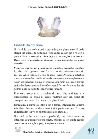 O livro dos Cristais Etéricos 1-18 (1° Edição/2011) 
Edgar Stefani Rodrigues Martins de Souza – Reiki Master 
Cristal de Quartzo branco 
O cristal de quartzo branco é a prova de que o plano material pode atingir um estado de perfeição física capaz de abrigar e refletir a pura luz branca do espírito. Representa a iluminação, a união com Deus, com a consciência cósmica, e sua expressão no plano material. 
Manifesta sua luz em pensamentos, emoções, sensações e ações. Recebe, ativa, guarda, amplifica e transmite todos os níveis de energia. Ativa todos os níveis de consciência. Abrange e interliga todas as dimensões, sendo utilizado, tanto na comunicação com o nosso ser superior, quanto no contato com espíritos guia e demais entidades dessas outras dimensões. Amplifica o efeito das demais pedras, além de substituí-las em suas funções. 
É o dono do prisma, o senhor do arco íris, a síntese e a quintessência de todas as cores, podendo agir em nome de qualquer uma delas. É a unidade da pluralidade. 
Representa a harmonia entre a luz e forma, apresentando sempre seis faces laterais unidas a uma única ponta em uma de suas extremidades (salvo os biterminados e os elestiais). 
O cristal se harmonizará e reproduzirá, automaticamente, as vibrações de qualquer ser ou objeto, próximo a ele, ou de acordo com a nossa intenção e programação consciente.  