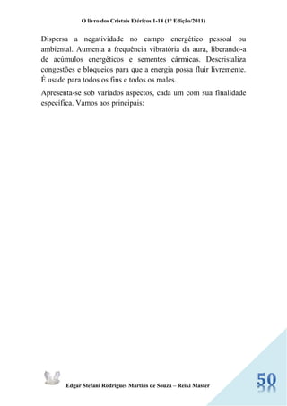 O livro dos Cristais Etéricos 1-18 (1° Edição/2011) 
Edgar Stefani Rodrigues Martins de Souza – Reiki Master 
Dispersa a negatividade no campo energético pessoal ou ambiental. Aumenta a frequência vibratória da aura, liberando-a de acúmulos energéticos e sementes cármicas. Descristaliza congestões e bloqueios para que a energia possa fluir livremente. É usado para todos os fins e todos os males. 
Apresenta-se sob variados aspectos, cada um com sua finalidade específica. Vamos aos principais: 
 