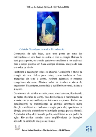 O livro dos Cristais Etéricos 1-18 (1° Edição/2011) 
Edgar Stefani Rodrigues Martins de Souza – Reiki Master 
Cristais Geradores de única Terminação 
Compostos de seis faces, com uma ponta em uma das extremidades e uma base na outra, e com a energia fluindo da base para a ponta, os cristais geradores canalizam a luz espiritual para o nosso próprio ser. Gera energia cósmica, energia de cura em todos os níveis. 
Purificam e recarregar todos os chakras. Conduzem o fluxo de energia de um chakra para outro, como também o fluxo energético de todo o corpo. Retiram acúmulos e entulhos energéticos da aura. Aliviam todas as tensões e dores do organismo. Trazem paz, serenidade e equilíbrio ao corpo, à alma e à mente. 
Geralmente são usados na mão, como uma lanterna, iluminando as partes obscuras do corpo. São direcionados e manipulados de acordo com as necessidades ou interesses da pessoa. Podem ser canalizadores ou transmissores de energia: apontados numa direção canalizam e conduzem energia para ela; apontados na direção contrária transmitem essa própria energia para as demais. Apontados sobre determinada pedra, amplificam o seu poder de ação. São usados também como amplificadores de intenção, atraindo ou emitindo energias definidas.  