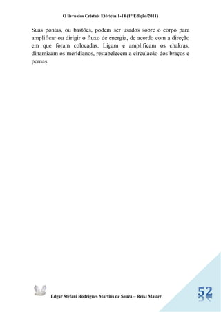 O livro dos Cristais Etéricos 1-18 (1° Edição/2011) 
Edgar Stefani Rodrigues Martins de Souza – Reiki Master 
Suas pontas, ou bastões, podem ser usados sobre o corpo para amplificar ou dirigir o fluxo de energia, de acordo com a direção em que foram colocadas. Ligam e amplificam os chakras, dinamizam os meridianos, restabelecem a circulação dos braços e pernas. 
 