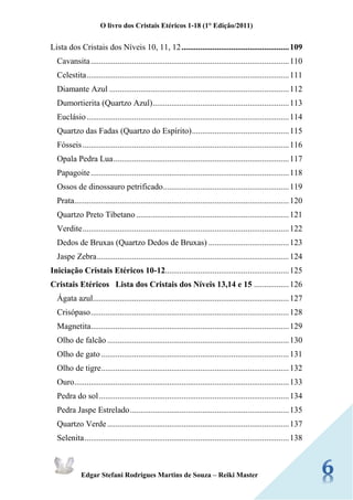 O livro dos Cristais Etéricos 1-18 (1° Edição/2011) 
Edgar Stefani Rodrigues Martins de Souza – Reiki Master 
Lista dos Cristais dos Níveis 10, 11, 12 .................................................... 109 
Cavansita ................................................................................................ 110 
Celestita .................................................................................................. 111 
Diamante Azul ....................................................................................... 112 
Dumortierita (Quartzo Azul) .................................................................. 113 
Euclásio .................................................................................................. 114 
Quartzo das Fadas (Quartzo do Espírito) ............................................... 115 
Fósseis .................................................................................................... 116 
Opala Pedra Lua ..................................................................................... 117 
Papagoite ................................................................................................ 118 
Ossos de dinossauro petrificado ............................................................. 119 
Prata ........................................................................................................ 120 
Quartzo Preto Tibetano .......................................................................... 121 
Verdite .................................................................................................... 122 
Dedos de Bruxas (Quartzo Dedos de Bruxas) ....................................... 123 
Jaspe Zebra ............................................................................................. 124 
Iniciação Cristais Etéricos 10-12............................................................ 125 
Cristais Etéricos Lista dos Cristais dos Níveis 13,14 e 15 ................. 126 
Ágata azul ............................................................................................... 127 
Crisópaso ................................................................................................ 128 
Magnetita ................................................................................................ 129 
Olho de falcão ........................................................................................ 130 
Olho de gato ........................................................................................... 131 
Olho de tigre ........................................................................................... 132 
Ouro ........................................................................................................ 133 Pedra do sol ............................................................................................ 134 Pedra Jaspe Estrelado ............................................................................. 135 
Quartzo Verde ........................................................................................ 137 
Selenita ................................................................................................... 138  