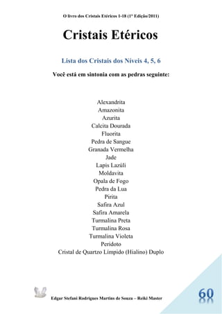 O livro dos Cristais Etéricos 1-18 (1° Edição/2011) 
Edgar Stefani Rodrigues Martins de Souza – Reiki Master 
Cristais Etéricos 
Lista dos Cristais dos Níveis 4, 5, 6 
Você está em sintonia com as pedras seguinte: 
Alexandrita 
Amazonita 
Azurita 
Calcita Dourada 
Fluorita 
Pedra de Sangue 
Granada Vermelha 
Jade 
Lapis Lazúli 
Moldavita 
Opala de Fogo 
Pedra da Lua 
Pirita 
Safira Azul 
Safira Amarela 
Turmalina Preta 
Turmalina Rosa 
Turmalina Violeta 
Peridoto 
Cristal de Quartzo Límpido (Hialino) Duplo 
 