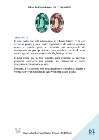 O livro dos Cristais Etéricos 1-18 (1° Edição/2011) 
Edgar Stefani Rodrigues Martins de Souza – Reiki Master 
Alexandrita É uma pedra que está relacionada ao Chakra básico 1º de cor vermelha possui grande poder regenerativo do sistema nervoso central e também pode ser utilizada para recuperação de cicatrização do pós operatório e para restabelecimento de uma maneira geral , aumentando a assimilação de proteínas. É uma pedra que é, boa também, para proteção de energias psíquicas exteriores que possam nos transtornar e trazer insegurança emocional a pessoa. Portanto, a Alexandrita traz amadurecimento emocional, alegria e vontade de viver melhorando sensivelmente a auto estima. 
 