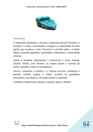 O livro dos Cristais Etéricos 1-18 (1° Edição/2011) 
Edgar Stefani Rodrigues Martins de Souza – Reiki Master 
Amazonita 
A amazonita aperfeiçoa e assenta a expressão pessoal. Fortalece o coração e o corpo, estimulando a coragem e a capacidade de dizer aquilo que se pensa e sente. Favorece o controle sobre a verdade falada, trazendo equilíbrio, maturidade, refinamento e criatividade artística. 
Ajuda a assimilar informações e associa-las à nossa intuição natural. Alinha, com firmeza, os corpos causal e racional da mente, ligando a causa à conseqüência. 
Alivia e dinamiza o cérebro e o sistema nervoso, normaliza a pressão arterial, acalma o medo, acentua as qualidades masculinas, traz alegria e elevação mental e espiritual. 
Combate a hipertensão, doenças venéreas, gripe e diabete. 
 