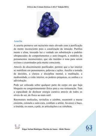 O livro dos Cristais Etéricos 1-18 (1° Edição/2011) 
Edgar Stefani Rodrigues Martins de Souza – Reiki Master 
Azurita 
A azurita promove um raciocínio mais elevado com a purificação da mente inconsciente para a canalização da intuição. Purifica mente e alma, trazendo luz e verdade em substituição a padrões ultrapassados de comportamentos e auto-imagem, a modelos de pensamentos inconscientes, que são trazidos à tona para serem revistos e examinados pela mente consciente. 
Através do discernimento purificador, permite que a luz interior se manifeste em pensamentos, palavras e ações. Auxilia a tomada de decisões, a clareza e disciplina mental, a meditação, a mediunidade, a visão interior, os poderes psíquicos, os sonhos e a adivinhação. 
Pode ser colocada sobre qualquer parte do corpo em que haja bloqueio ou congestionamento físico para a sua restauração. Tem a capacidade de deslocar energia curativa através de todos os níveis do ser, do físico ao mais sutil. 
Reestrutura moléculas, revitaliza o cérebro, reconstrói a massa cinzenta, estimula a auto-cura, combate a artrite, favorece o baço, a tireóide, os ossos, a pele, as articulações e as vértebras. 
 