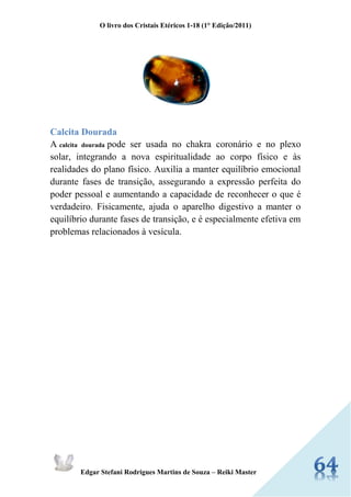 O livro dos Cristais Etéricos 1-18 (1° Edição/2011) 
Edgar Stefani Rodrigues Martins de Souza – Reiki Master 
Calcita Dourada A calcita dourada pode ser usada no chakra coronário e no plexo solar, integrando a nova espiritualidade ao corpo físico e às realidades do plano físico. Auxilia a manter equilíbrio emocional durante fases de transição, assegurando a expressão perfeita do poder pessoal e aumentando a capacidade de reconhecer o que é verdadeiro. Fisicamente, ajuda o aparelho digestivo a manter o equilíbrio durante fases de transição, e é especialmente efetiva em problemas relacionados à vesícula. 
 