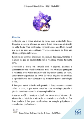 O livro dos Cristais Etéricos 1-18 (1° Edição/2011) 
Edgar Stefani Rodrigues Martins de Souza – Reiki Master 
Fluorita 
A fluorita traz o poder intuitivo da mente para a atividade física. Canaliza a energia cósmica ao corpo físico para a sua utilização na vida diária. Traz meditação, concentração e equilíbrio mental em meio ao caos do cotidiano. Traz a consciência do todo em plena existência individual. 
Equilibra os aspectos apositivos e negativos da psique, trazendo o silêncio e a paz da neutralidade para a realidade prática da mente ativa. 
Colocando a mente em sintonia com o espírito, estimula a compreensão intelectual da verdade e das leis cósmicas que regem a realidade. Suas várias faixas de cor ampliam o campo da visão, dando maior capacidade de se ver os vários ângulos das questões e a possibilidade de se comportar de diferentes formas em relação a elas. 
É boa para quem trabalha sob pressão e deseja manter a mente calma e clara, e par quem trabalha com tecnologia pesada e precisa manter-se atento às suas complexidades. 
Aumenta o QI e estrutura o intelecto. Aumenta a introspecção visionária, a intuição, a devoção, a verdade e a sabedoria. Por isso, também é boa para canalizadores de energia, psiquiatras e conselheiros profissionais.  