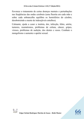 O livro dos Cristais Etéricos 1-18 (1° Edição/2011) 
Edgar Stefani Rodrigues Martins de Souza – Reiki Master 
Favorece o tratamento de certas doenças mentais e perturbações nas freqüências das ondas cerebrais (uma fluorita em cada mão e sobre cada sobrancelha equilibra os hemisférios do cérebro, desobstruindo a mente de indesejáveis entulhos). 
Calmante, ajuda a curar a insônia, dor, infecção, febre, artrite, tumores, reumatismos, problemas de coluna, câncer, gripes, viroses, problemas de audição, dos dentes e ossos. Combate o mongolismo e aumente o apetite sexual. 
 