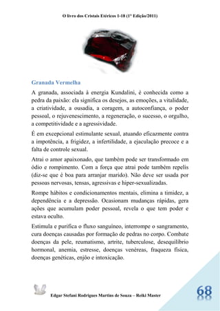 O livro dos Cristais Etéricos 1-18 (1° Edição/2011) 
Edgar Stefani Rodrigues Martins de Souza – Reiki Master 
Granada Vermelha 
A granada, associada à energia Kundalini, é conhecida como a pedra da paixão: ela significa os desejos, as emoções, a vitalidade, a criatividade, a ousadia, a coragem, a autoconfiança, o poder pessoal, o rejuvenescimento, a regeneração, o sucesso, o orgulho, a competitividade e a agressividade. 
É em excepcional estimulante sexual, atuando eficazmente contra a impotência, a frigidez, a infertilidade, a ejaculação precoce e a falta de controle sexual. 
Atrai o amor apaixonado, que também pode ser transformado em ódio e rompimento. Com a força que atrai pode também repelis (diz-se que é boa para arranjar marido). Não deve ser usada por pessoas nervosas, tensas, agressivas e hiper-sexualizadas. 
Rompe hábitos e condicionamentos mentais, elimina a timidez, a dependência e a depressão. Ocasionam mudanças rápidas, gera ações que acumulam poder pessoal, revela o que tem poder e estava oculto. 
Estimula e purifica o fluxo sanguíneo, interrompe o sangramento, cura doenças causadas por formação de pedras no corpo. Combate doenças da pele, reumatismo, artrite, tuberculose, desequilíbrio hormonal, anemia, estresse, doenças venéreas, fraqueza física, doenças genéticas, enjôo e intoxicação. 
 