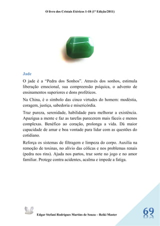 O livro dos Cristais Etéricos 1-18 (1° Edição/2011) 
Edgar Stefani Rodrigues Martins de Souza – Reiki Master 
Jade 
O jade é a “Pedra dos Sonhos”. Através dos sonhos, estimula liberação emocional, sua compreensão psíquica, o advento de ensinamentos superiores e dons proféticos. 
Na China, é o símbolo das cinco virtudes do homem: modéstia, coragem, justiça, sabedoria e misericórdia. 
Traz pureza, serenidade, habilidade para melhorar a existência. Apazigua a mente e faz as tarefas parecerem mais fáceis e menos complexas. Benéfico ao coração, prolonga a vida. Dá maior capacidade de amar e boa vontade para lidar com as questões do cotidiano. 
Reforça os sistemas de filtragem e limpeza do corpo. Auxilia na remoção de toxinas, no alívio das cólicas e nos problemas renais (pedra nos rins). Ajuda nos partos, traz sorte no jogo e no amor familiar. Protege contra acidentes, acalma e impede a fatiga. 
 