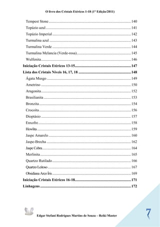 O livro dos Cristais Etéricos 1-18 (1° Edição/2011) 
Edgar Stefani Rodrigues Martins de Souza – Reiki Master 
Tempest Stone ........................................................................................ 140 
Topázio azul ........................................................................................... 141 
Topázio Imperial .................................................................................... 142 
Turmalina azul ....................................................................................... 143 
Turmalina Verde .................................................................................... 144 
Turmalina Melancia (Verde-rosa) .......................................................... 145 
Wulfenita ................................................................................................ 146 
Iniciação Cristais Etéricos 13-15............................................................ 147 
Lista dos Cristais Níveis 16, 17, 18 ........................................................ 148 
Ágata Musgo .......................................................................................... 149 
Ametrino ................................................................................................ 150 
Aragonita ................................................................................................ 152 
Brasilianita ............................................................................................. 153 Bronzita .................................................................................................. 154 
Crocoíta .................................................................................................. 156 
Dioptásio ................................................................................................ 157 
Enxofre ................................................................................................... 158 Howlita .................................................................................................... 159 
Jaspe Amarelo ........................................................................................ 160 
Jaspe-Brecha .......................................................................................... 162 Jaspe Cobra ............................................................................................... 164 
Merlinita ................................................................................................. 165 
Quartzo Rutilado .................................................................................... 166 Quartzo Leitoso ......................................................................................... 167 Obsidiana Arco Íris .................................................................................... 169 
Iniciação Cristais Etéricos 16-18............................................................ 171 
Linhagens ................................................................................................. 172 
 
