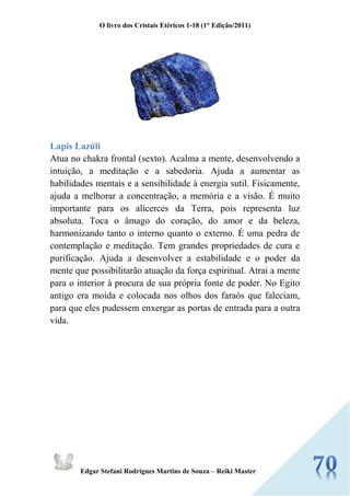 O livro dos Cristais Etéricos 1-18 (1° Edição/2011) 
Edgar Stefani Rodrigues Martins de Souza – Reiki Master 
Lapis Lazúli Atua no chakra frontal (sexto). Acalma a mente, desenvolvendo a intuição, a meditação e a sabedoria. Ajuda a aumentar as habilidades mentais e a sensibilidade à energia sutil. Fisicamente, ajuda a melhorar a concentração, a memória e a visão. É muito importante para os alicerces da Terra, pois representa luz absoluta. Toca o âmago do coração, do amor e da beleza, harmonizando tanto o interno quanto o externo. É uma pedra de contemplação e meditação. Tem grandes propriedades de cura e purificação. Ajuda a desenvolver a estabilidade e o poder da mente que possibilitarão atuação da força espiritual. Atrai a mente para o interior à procura de sua própria fonte de poder. No Egito antigo era moída e colocada nos olhos dos faraós que faleciam, para que eles pudessem enxergar as portas de entrada para a outra vida. 
 