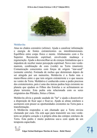 O livro dos Cristais Etéricos 1-18 (1° Edição/2011) 
Edgar Stefani Rodrigues Martins de Souza – Reiki Master 
Moldavita Atua no chakra coronário (sétimo). Ajuda a canalizar informação e energia de fontes extraterrestres ou interdimensionais. Equilíbrio entre corpo físico e mente. Alinhamento com o Eu Superior. Reconexão espiritual, envolvendo mudança e regeneração. Ajuda a desvencilhar-se de crenças limitadoras que o impedem de receber maior percepção espiritual. Novo raio verde- marrom, combinação de cura (verde) na Terra (marrom). Comunicação conscientes com forças de origem “star-seed” (semente estrela). Formada de rochas que derreteram depois de ser atingida por um meteorito, Moldavita é a fusão rara e maravilhosa entre o que tem origem extraterreste e o que nasceu no ventre da Terra. Moldativa é conhecida como a pedra preciosa dos extraterrestres, pois é uma das únicas pedras hoje existente no planeta que ajudam os Filhos das Estrelas a se aclimatarem ao plano terrestre. Esta pedra esta relacionada com os seres originários das Plêiades, Sirius e Orion. Moldavita alivia a grande saudade do "lar" e ajuda a desenvolver a disposição de ficar aqui e fixar-se. Ajuda as almas estelares a aceitarem com prazer as oportunidades existentes na Terra para a transformação. A Moldavita respondeu a um chamado que a Terra enviou clamando por cura. Ela está aqui para transmitir seu raio verde- terra ao próprio coração e à própria alma das estirpes estelares da Terra. Esta pedra é muito poderosa use-a com ajuda de um terapeuta capacitado.  