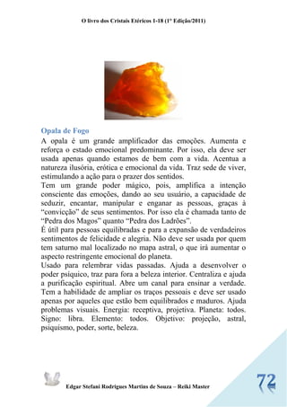 O livro dos Cristais Etéricos 1-18 (1° Edição/2011) 
Edgar Stefani Rodrigues Martins de Souza – Reiki Master 
Opala de Fogo 
A opala é um grande amplificador das emoções. Aumenta e reforça o estado emocional predominante. Por isso, ela deve ser usada apenas quando estamos de bem com a vida. Acentua a natureza ilusória, erótica e emocional da vida. Traz sede de viver, estimulando a ação para o prazer dos sentidos. 
Tem um grande poder mágico, pois, amplifica a intenção consciente das emoções, dando ao seu usuário, a capacidade de seduzir, encantar, manipular e enganar as pessoas, graças à “convicção” de seus sentimentos. Por isso ela é chamada tanto de “Pedra dos Magos” quanto “Pedra dos Ladrões”. 
É útil para pessoas equilibradas e para a expansão de verdadeiros sentimentos de felicidade e alegria. Não deve ser usada por quem tem saturno mal localizado no mapa astral, o que irá aumentar o aspecto restringente emocional do planeta. 
Usado para relembrar vidas passadas. Ajuda a desenvolver o poder psíquico, traz para fora a beleza interior. Centraliza e ajuda a purificação espiritual. Abre um canal para ensinar a verdade. Tem a habilidade de ampliar os traços pessoais e deve ser usado apenas por aqueles que estão bem equilibrados e maduros. Ajuda problemas visuais. Energia: receptiva, projetiva. Planeta: todos. Signo: libra. Elemento: todos. Objetivo: projeção, astral, psiquismo, poder, sorte, beleza. 
 