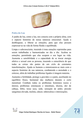 O livro dos Cristais Etéricos 1-18 (1° Edição/2011) 
Edgar Stefani Rodrigues Martins de Souza – Reiki Master 
Pedra da Lua 
A pedra da lua, como a lua, nos conecta com a própria alma, com o aspecto feminino de nossa natureza emocional. Ajuda a desbloquear, a liberar as emoções, para que elas possam expressar-se na vida de forma fluida e equilibrada. 
Limpa o subconsciente, trazendo à tona emoções reprimidas para serem trabalhadas e harmonizadas no dia a dia. Acalma as emoções, permitindo que elas ocupem o seu lugar na vida. Aumenta a sensibilidade e a capacidade de se trocar energia afetiva e sexual com as pessoas, trazendo a consciência de que todas as coisas são partes de um ciclo de constantes transformações. Ajuda os homens a sintonizarem-se mais com o aspecto feminino de sua natureza, combatendo a ansiedade e o estresse, além de trabalhar problemas ligados à imagem materna. 
Aumenta a fertilidade, protege a gravidez e o parto, auxiliando no equilíbrio físico, hormonal das mulheres durante o ciclo menstrual. Combate todos os problemas femininos (seios e úteros), problemas estomacais e intestinais, úlceras, dor de cabeça, febre, tosse seca, sede, sensação de ardor, pressão sanguínea elevada, insônia, câncer, tuberculose e intoxicações. 
 