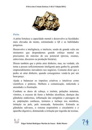 O livro dos Cristais Etéricos 1-18 (1° Edição/2011) 
Edgar Stefani Rodrigues Martins de Souza – Reiki Master 
Pirita 
A pirita fortalece a capacidade mental e desenvolve as faculdades mais elevadas da mente, estimulando o QI e as habilidades psíquicas. 
Desenvolve a inteligência, o intelecto, sendo de grande valia em momentos que despendemos grande esforço mental ou precisamos do máximo de seu potencial (provas, exames, entrevistas, discursos ou produção literária). 
Dizem também que a pirita atrai dinheiro, mas, na verdade, ela torna a pessoa suficientemente inteligente para ganha-lo, gerando empreendimentos inovadores nos negócios. Costumo dizer que a pedra só atrai dinheiro, quando conseguimos vende-la por um bom preço. 
Ajuda a balancear os impulsos criativos e intuitivos como científicos e práticos. Melhora a comunicação, reduzindo a ansiedade e a frustração. 
Combate as dores de cabeça, a insônia, poluções noturnas, vômitos, o excesso de fumo e bebidas alcoólicas, doenças das glândulas endócrinas, inflamação das amígdalas e passagens de ar, palpitações cardíacas, tremores e inchaço nos membros, irritação na pele, pele ressecada, furúnculos. Estimula as glândulas salivares, o sistema respiratório e circulatório e o aparelho digestivo, diminuindo a irritação por ingestão de toxinas. 
 