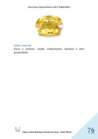 O livro dos Cristais Etéricos 1-18 (1° Edição/2011) 
Edgar Stefani Rodrigues Martins de Souza – Reiki Master 
Safira Amarela Eleva o intelecto, estudo, conhecimento, memória e atrai prosperidade. 
 