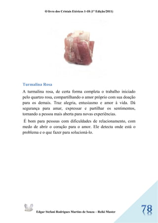O livro dos Cristais Etéricos 1-18 (1° Edição/2011) 
Edgar Stefani Rodrigues Martins de Souza – Reiki Master 
Turmalina Rosa 
A turmalina rosa, de certa forma completa o trabalho iniciado pelo quartzo rosa, compartilhando o amor próprio com sua doação para os demais. Traz alegria, entusiasmo e amor à vida. Dá segurança para amar, expressar e partilhar os sentimentos, tornando a pessoa mais aberta para novas experiências. 
É bom para pessoas com dificuldades de relacionamento, com medo de abrir o coração para o amor. Ele detecta onde está o problema e o que fazer para solucioná-lo. 
 