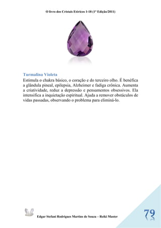 O livro dos Cristais Etéricos 1-18 (1° Edição/2011) 
Edgar Stefani Rodrigues Martins de Souza – Reiki Master 
Turmalina Violeta Estimula o chakra básico, o coração e do terceiro olho. É benéfica a glândula pineal, epilepsia, Alzheimer e fadiga crônica. Aumenta a criatividade, reduz a depressão e pensamentos obsessivos. Ela intensifica a inquietação espiritual. Ajuda a remover obstáculos de vidas passadas, observando o problema para eliminá-lo. 
 