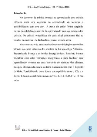 O livro dos Cristais Etéricos 1-18 (1° Edição/2011) 
Edgar Stefani Rodrigues Martins de Souza – Reiki Master 
Introdução 
No decorrer de minha jornada no aprendizado dos cristais etéricos senti uma carência no aprendizado de técnicas e possibilidades com seu uso. A partir de então foram surgindo novas possibilidades através do aprendizado com os mestres dos cristais. Os cristais específicos de cada nível continuam fiel ao criador do sistema Ole Gabrielsen, porém iremos além. 
Neste curso serão ministradas técnicas e iniciações recebidas através do canal intuitivo dos mestres de luz da antiga Atlântida, Fraternidade Branca e os irmãos intergalácticos. Para isto iremos trabalhar com altas vibrações energéticas e para facilitar esse aprendizado teremos ter uma iniciação de abertura dos chakras dos pés, ativação da estrela da terra e ancoramento com o Espírito de Gaia. Possibilitando desta forma um equilíbrio entre o Céu e a Terra. E foram canalizados novos níveis, 13,14,15,16,17 e 18 por mim. 
 
