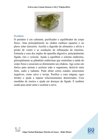 O livro dos Cristais Etéricos 1-18 (1° Edição/2011) 
Edgar Stefani Rodrigues Martins de Souza – Reiki Master 
Peridoto O peridoto é um calmante, purificador e equilibrador do corpo físico. Atua principalmente no chakra cardíaco (quarto) e no plexo solar (terceiro). Auxilia a digestão de alimentos e alivia a prisão de ventre e as condições de inflamação do intestino. Estimula a cura dos órgãos do aparelho digestivo, principalmente fígado, rins e vesícula. Ajuda a equilibrar o sistema endócrino, principalmente as glândulas endócrinas que controlam a saúde do corpo físico e associam-se diretamente aos chakras. Age como um tônico para animar e acelerar todo o organismo, deixá-lo mais forte, sadio e radiante. Pode afetar certos estados emocionais negativos, como raiva e inveja. Purifica e cura mágoas, egos feridos e ajuda a reparar relacionamentos deteriorados. Cura mordidas de insetos e ajuda em doenças do fígado. É também usado para atrair amor e acalmar a raiva. 
 