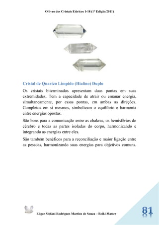 O livro dos Cristais Etéricos 1-18 (1° Edição/2011) 
Edgar Stefani Rodrigues Martins de Souza – Reiki Master 
Cristal de Quartzo Límpido (Hialino) Duplo 
Os cristais biterminados apresentam duas pontas em suas extremidades. Tem a capacidade de atrair ou emanar energia, simultaneamente, por essas pontas, em ambas as direções. Completos em si mesmos, simbolizam o equilíbrio e harmonia entre energias opostas. 
São bons para a comunicação entre as chakras, os hemisférios do cérebro e todas as partes isoladas do corpo, harmonizando e integrando as energias entre eles. 
São também benéficos para a reconciliação e maior ligação entre as pessoas, harmonizando suas energias para objetivos comuns. 
 