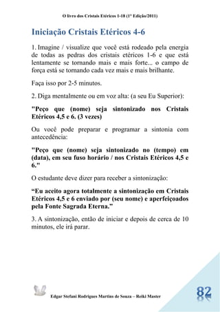 O livro dos Cristais Etéricos 1-18 (1° Edição/2011) 
Edgar Stefani Rodrigues Martins de Souza – Reiki Master 
Iniciação Cristais Etéricos 4-6 
1. Imagine / visualize que você está rodeado pela energia de todas as pedras dos cristais etéricos 1-6 e que está lentamente se tornando mais e mais forte... o campo de força está se tornando cada vez mais e mais brilhante. 
Faça isso por 2-5 minutos. 
2. Diga mentalmente ou em voz alta: (a seu Eu Superior): 
"Peço que (nome) seja sintonizado nos Cristais Etéricos 4,5 e 6. (3 vezes) 
Ou você pode preparar e programar a sintonia com antecedência: 
"Peço que (nome) seja sintonizado no (tempo) em (data), em seu fuso horário / nos Cristais Etéricos 4,5 e 6." 
O estudante deve dizer para receber a sintonização: 
“Eu aceito agora totalmente a sintonização em Cristais Etéricos 4,5 e 6 enviado por (seu nome) e aperfeiçoados pela Fonte Sagrada Eterna.” 
3. A sintonização, então de iniciar e depois de cerca de 10 minutos, ele irá parar. 
 