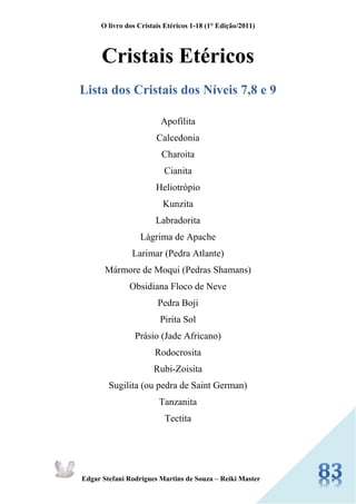 O livro dos Cristais Etéricos 1-18 (1° Edição/2011) 
Edgar Stefani Rodrigues Martins de Souza – Reiki Master 
Cristais Etéricos 
Lista dos Cristais dos Níveis 7,8 e 9 
Apofilita 
Calcedonia 
Charoita 
Cianita 
Heliotrópio 
Kunzita 
Labradorita 
Lágrima de Apache 
Larimar (Pedra Atlante) 
Mármore de Moqui (Pedras Shamans) 
Obsidiana Floco de Neve 
Pedra Boji 
Pirita Sol 
Prásio (Jade Africano) 
Rodocrosita 
Rubi-Zoisita 
Sugilita (ou pedra de Saint German) 
Tanzanita 
Tectita  
