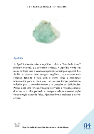 O livro dos Cristais Etéricos 1-18 (1° Edição/2011) 
Edgar Stefani Rodrigues Martins de Souza – Reiki Master 
Apofilita 
A Apofilita incolor ativa e equilibra o chakra “Estrela da Alma” (décimo primeiro) e o coronário (sétimo). A Apofilita verde tem maior sintonia com o cardíaco (quarto) e o laríngeo (quinto). Ela facilita o contato com energias angélicas, promovendo uma conexão definida e clara com o corpo físico e mandando informações para o consciente, ao mesmo tempo produzindo reflexão para o reconhecimento e a correção de deficiências. Possui ainda uma forte energia de preservação e rejuvenescimento de células e tecidos, podendo ser sempre usada para a recuperação e manutenção da saúde física. Ajuda também a melhorar e clarear a visão.  
