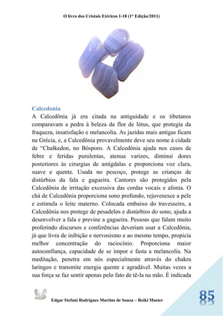 O livro dos Cristais Etéricos 1-18 (1° Edição/2011) 
Edgar Stefani Rodrigues Martins de Souza – Reiki Master 
Calcedonia 
A Calcedônia já era citada na antiguidade e os tibetanos comparavam a pedra à beleza da flor de lótus, que protegia da fraqueza, insatisfação e melancolia. As jazidas mais antigas ficam na Grécia, e, a Calcedônia provavelmente deve seu nome à cidade de “Chalkedon, no Bósporo. A Calcedônia ajuda nos casos de febre e feridas purulentas, atenua varizes, diminui dores posteriores às cirurgias de amígdalas e proporciona voz clara, suave e quente. Usada no pescoço, protege as crianças de distúrbios da fala e gagueira. Cantores são protegidos pela Calcedônia de irritação excessiva das cordas vocais e afonia. O chá de Calcedônia proporciona sono profundo, rejuvenesce a pele e estimula o leite materno. Colocada embaixo do travesseiro, a Calcedônia nos protege de pesadelos e distúrbios do sono, ajuda a desenvolver a fala e previne a gagueira. Pessoas que falam muito proferindo discursos e conferências deveriam usar a Calcedônia, já que livra de inibição e nervosismo e ao mesmo tempo, propicia melhor concentração do raciocínio. Proporciona maior autoconfiança, capacidade de se impor e fasta a melancolia. Na meditação, penetra em nós especialmente através do chakra laringeo e transmite energia quente e agradável. Muitas vezes a sua força se faz sentir apenas pelo fato de tê-la na mão. É indicada  
