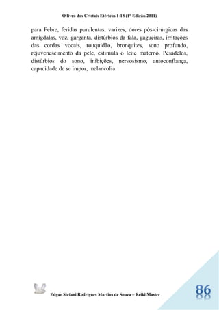 O livro dos Cristais Etéricos 1-18 (1° Edição/2011) 
Edgar Stefani Rodrigues Martins de Souza – Reiki Master 
para Febre, feridas purulentas, varizes, dores pós-cirúrgicas das amígdalas, voz, garganta, distúrbios da fala, gagueiras, irritações das cordas vocais, rouquidão, bronquites, sono profundo, rejuvenescimento da pele, estimula o leite materno. Pesadelos, distúrbios do sono, inibições, nervosismo, autoconfiança, capacidade de se impor, melancolia. 
 