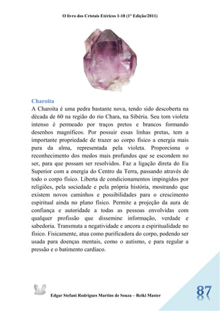 O livro dos Cristais Etéricos 1-18 (1° Edição/2011) 
Edgar Stefani Rodrigues Martins de Souza – Reiki Master 
Charoita 
A Charoíta é uma pedra bastante nova, tendo sido descoberta na década de 60 na região do rio Chara, na Sibéria. Seu tom violeta intenso é permeado por traços pretos e brancos formando desenhos magníficos. Por possuir essas linhas pretas, tem a importante propriedade de trazer ao corpo físico a energia mais pura da alma, representada pela violeta. Proporciona o reconhecimento dos medos mais profundos que se escondem no ser, para que possam ser resolvidos. Faz a ligação direta do Eu Superior com a energia do Centro da Terra, passando através de todo o corpo físico. Liberta de condicionamentos impingidos por religiões, pela sociedade e pela própria história, mostrando que existem novos caminhos e possibilidades para o crescimento espiritual ainda no plano físico. Permite a projeção da aura de confiança e autoridade a todas as pessoas envolvidas com qualquer profissão que dissemine informação, verdade e sabedoria. Transmuta a negatividade e ancora a espiritualidade no físico. Fisicamente, atua como purificadora do corpo, podendo ser usada para doenças mentais, como o autismo, e para regular a pressão e o batimento cardíaco. 
 