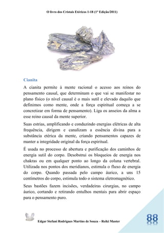 O livro dos Cristais Etéricos 1-18 (1° Edição/2011) 
Edgar Stefani Rodrigues Martins de Souza – Reiki Master 
Cianita 
A cianita permite à mente racional o acesso aos reinos do pensamento causal, que determinam o que vai se manifestar no plano físico (o nível causal é o mais sutil e elevado daquilo que definimos como mente, onde a força espiritual começa a se concretizar em forma de pensamento). Liga os anseios da alma a esse reino causal da mente superior. 
Suas estrias, amplificando e conduzindo energias elétricas de alta frequência, dirigem e canalizam a essência divina para a substância etérica da mente, criando pensamentos capazes de manter a integridade original da força espiritual. 
É usada no processo de abertura e purificação dos caminhos de energia sutil do corpo. Desobstrui os bloqueios de energia nos chakras ou em qualquer ponto ao longo da coluna vertebral. Utilizada nos pontos dos meridianos, estimula o fluxo de energia do corpo. Quando passada pelo campo áurico, a uns 15 centímetros do corpo, estimula todo o sistema eletromagnético. 
Seus bastões fazem incisões, verdadeiras cirurgias, no campo áurico, cortando e retirando entulhos mentais para abrir espaço para o pensamento puro.  