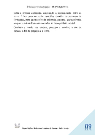 O livro dos Cristais Etéricos 1-18 (1° Edição/2011) 
Edgar Stefani Rodrigues Martins de Souza – Reiki Master 
Solta a própria expressão, ampliando a comunicação entre os seres. É boa para os recém nascidos (auxilia no processo de formação), para quem sofre de epilepsia, autismo, esquizofrenia, ataques e outras doenças associadas ao desequilíbrio mental. 
Combate a tensão nos ombros, pescoço e maxilar; a dor de cabeça, a dor de garganta e a febre. 
 