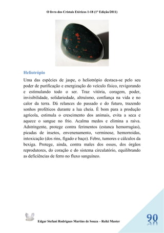 O livro dos Cristais Etéricos 1-18 (1° Edição/2011) 
Edgar Stefani Rodrigues Martins de Souza – Reiki Master 
Heliotrópio 
Uma das espécies de jaspe, o heliotrópio destaca-se pelo seu poder de purificação e energização do veículo físico, revigorando e estimulando todo o ser. Traz vitória, coragem, poder, invisibilidade, solidariedade, altruísmo, confiança na vida e no calor da terra. Dá relances do passado e do futuro, trazendo sonhos proféticos durante a lua cheia. É bom para a produção agrícola, estimula o crescimento dos animais, evita a seca e aquece o sangue no frio. Acalma medos e elimina a raiva. Adstringente, protege contra ferimentos (estanca hemorragias), picadas de insetos, envenenamento, verminose, hemorroidas, intoxicação (dos rins, fígado e baço). Febre, tumores e cálculos da bexiga. Protege, ainda, contra males dos ossos, dos órgãos reprodutores, do coração e do sistema circulatório, equilibrando as deficiências de ferro no fluxo sanguíneo. 
 