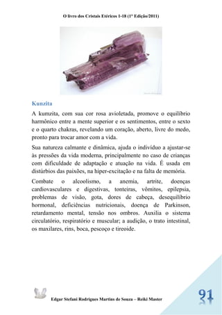 O livro dos Cristais Etéricos 1-18 (1° Edição/2011) 
Edgar Stefani Rodrigues Martins de Souza – Reiki Master 
Kunzita 
A kumzita, com sua cor rosa avioletada, promove o equilíbrio harmônico entre a mente superior e os sentimentos, entre o sexto e o quarto chakras, revelando um coração, aberto, livre do medo, pronto para trocar amor com a vida. 
Sua natureza calmante e dinâmica, ajuda o indivíduo a ajustar-se às pressões da vida moderna, principalmente no caso de crianças com dificuldade de adaptação e atuação na vida. É usada em distúrbios das paixões, na hiper-excitação e na falta de memória. 
Combate o alcoolismo, a anemia, artrite, doenças cardiovasculares e digestivas, tonteiras, vômitos, epilepsia, problemas de visão, gota, dores de cabeça, desequilíbrio hormonal, deficiências nutricionais, doença de Parkinson, retardamento mental, tensão nos ombros. Auxilia o sistema circulatório, respiratório e muscular; a audição, o trato intestinal, os maxilares, rins, boca, pescoço e tireoide. 
 