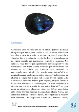 O livro dos Cristais Etéricos 1-18 (1° Edição/2011) 
Edgar Stefani Rodrigues Martins de Souza – Reiki Master 
Labradorita 
Labradorita ajuda na visão total do ser humano para que ele possa enxegar-se por inteiro, seus talentos e suas carências, eliminando seu olhar torto e falso sobre si mesmo. No frontal, estimulo a visualização e a imaginação, e assim facilitando a transformação da etérea intuição em pensamento concreto e assertivo. No cardiaco, cuida dos que por alguma razão não conseguem ver sua iridescência, seu brilho interno, daqueles que desenvolvem um sentido de ser inferior que é muitas vezes mascarado e compensado com atitudes de superioridade, autosuficiência, desejando parecer melhores que outras pessoas. Também ajuda na abertura o coração para o amor real consigo próprio e com a vida e quando se direciona valores para objetos, posições sociais e intelectuais, mas entendo também que todos esses sentimentos e atitudes são, em sua maioria, inconscientes. Esta na Terra para retirar as máscaras, os plágios, as cópias e as defesas que a baixa auto-estima provoca, pois sua é associada ao planeta Vênus, que caracteriza todas as formas de beleza, do compartilhar e do amar sem condições. Um pesquisador e estudioso, Antonio Duncan,  